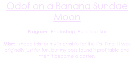 Odof on a Banana Sundae Moon Program: Photoshop, Paint Tool Sai Misc: I made this for my internship for the first time. It was originally just for fun, but my boss found it profitable and then it became a poster.